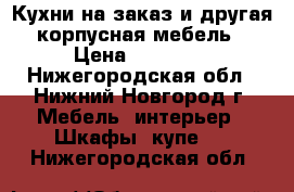 Кухни на заказ и другая корпусная мебель › Цена ­ 11 000 - Нижегородская обл., Нижний Новгород г. Мебель, интерьер » Шкафы, купе   . Нижегородская обл.